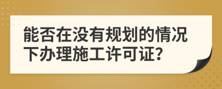 能否在没有规划的情况下办理施工许可证？
