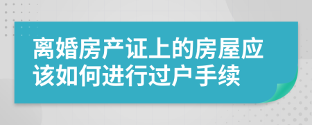 离婚房产证上的房屋应该如何进行过户手续