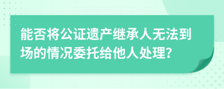 能否将公证遗产继承人无法到场的情况委托给他人处理？