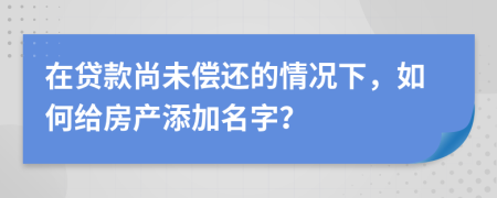 在贷款尚未偿还的情况下，如何给房产添加名字？