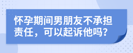 怀孕期间男朋友不承担责任，可以起诉他吗？