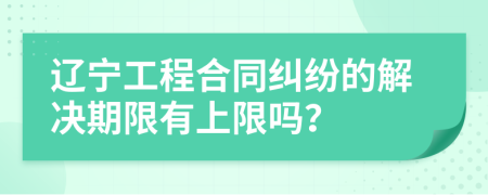 辽宁工程合同纠纷的解决期限有上限吗？