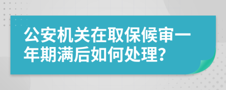 公安机关在取保候审一年期满后如何处理？