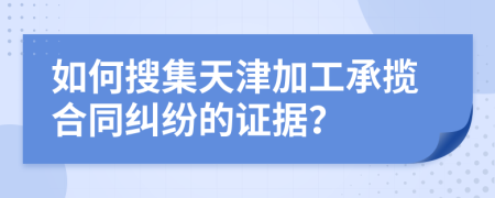 如何搜集天津加工承揽合同纠纷的证据？