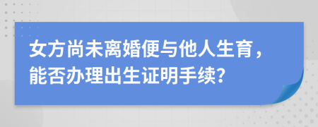 女方尚未离婚便与他人生育，能否办理出生证明手续？