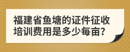 福建省鱼塘的证件征收培训费用是多少每亩？
