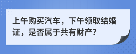 上午购买汽车，下午领取结婚证，是否属于共有财产？