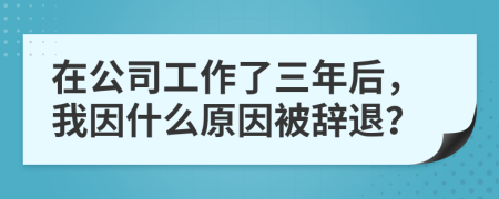 在公司工作了三年后，我因什么原因被辞退？