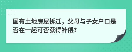 国有土地房屋拆迁，父母与子女户口是否在一起可否获得补偿？