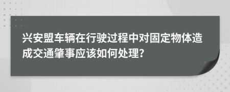 兴安盟车辆在行驶过程中对固定物体造成交通肇事应该如何处理？