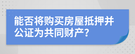 能否将购买房屋抵押并公证为共同财产？
