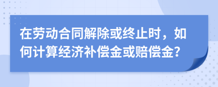 在劳动合同解除或终止时，如何计算经济补偿金或赔偿金？