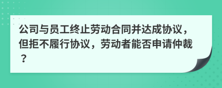 公司与员工终止劳动合同并达成协议，但拒不履行协议，劳动者能否申请仲裁？