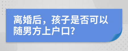 离婚后，孩子是否可以随男方上户口？