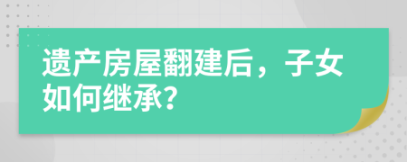 遗产房屋翻建后，子女如何继承？