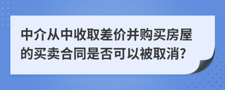 中介从中收取差价并购买房屋的买卖合同是否可以被取消?