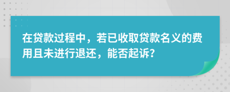 在贷款过程中，若已收取贷款名义的费用且未进行退还，能否起诉？