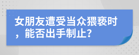女朋友遭受当众猥亵时，能否出手制止？