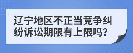 辽宁地区不正当竞争纠纷诉讼期限有上限吗？