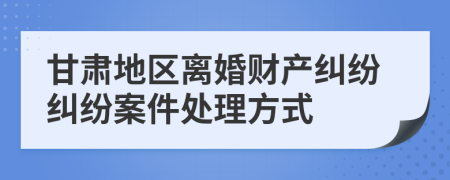 甘肃地区离婚财产纠纷纠纷案件处理方式