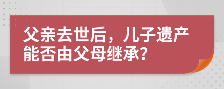 父亲去世后，儿子遗产能否由父母继承？