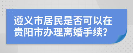 遵义市居民是否可以在贵阳市办理离婚手续？