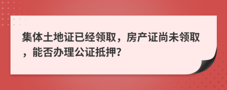 集体土地证已经领取，房产证尚未领取，能否办理公证抵押？