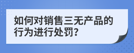 如何对销售三无产品的行为进行处罚？