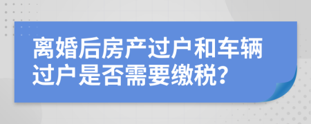 离婚后房产过户和车辆过户是否需要缴税？