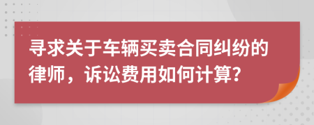 寻求关于车辆买卖合同纠纷的律师，诉讼费用如何计算？