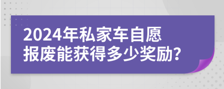 2024年私家车自愿报废能获得多少奖励？