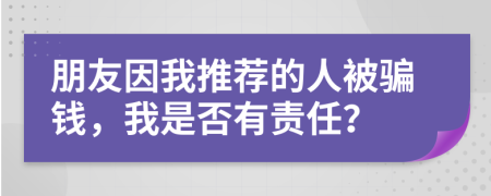 朋友因我推荐的人被骗钱，我是否有责任？