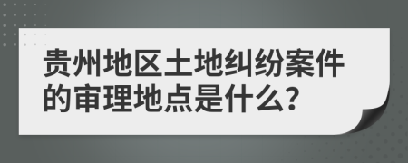 贵州地区土地纠纷案件的审理地点是什么？