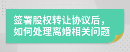 签署股权转让协议后，如何处理离婚相关问题