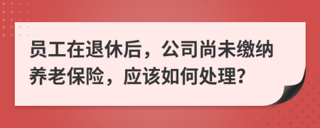 员工在退休后，公司尚未缴纳养老保险，应该如何处理？