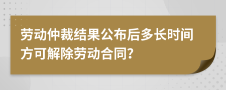 劳动仲裁结果公布后多长时间方可解除劳动合同？