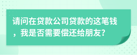 请问在贷款公司贷款的这笔钱，我是否需要偿还给朋友？