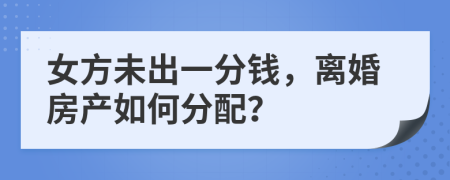 女方未出一分钱，离婚房产如何分配？