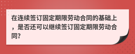 在连续签订固定期限劳动合同的基础上，是否还可以继续签订固定期限劳动合同？