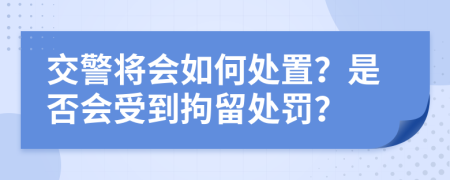 交警将会如何处置？是否会受到拘留处罚？
