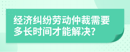 经济纠纷劳动仲裁需要多长时间才能解决？