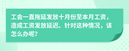 工会一直拖延发放十月份至本月工资，造成工资发放延迟。针对这种情况，该怎么办呢？