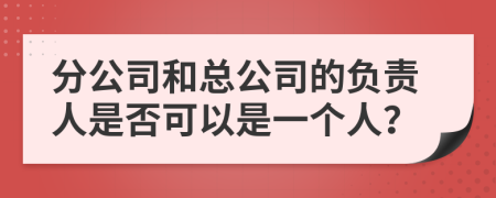分公司和总公司的负责人是否可以是一个人？