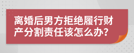 离婚后男方拒绝履行财产分割责任该怎么办？
