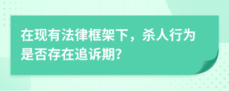 在现有法律框架下，杀人行为是否存在追诉期？