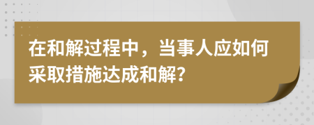 在和解过程中，当事人应如何采取措施达成和解？