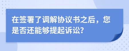 在签署了调解协议书之后，您是否还能够提起诉讼？