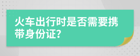 火车出行时是否需要携带身份证？