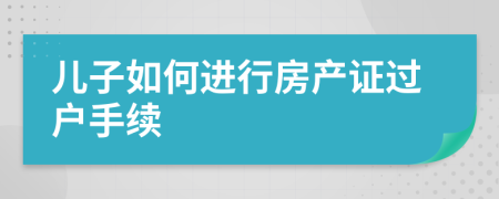 儿子如何进行房产证过户手续