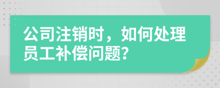 公司注销时，如何处理员工补偿问题？
